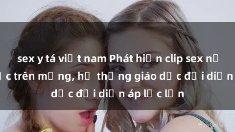 sex y tá việt nam Phát hiện clip sex nữ sinh gây sốc trên mạng, hệ thống giáo dục đối diện áp lực lớn