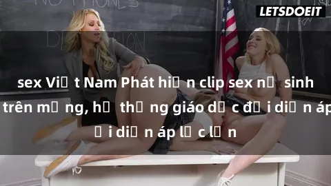sex Việt Nam Phát hiện clip sex nữ sinh gây sốc trên mạng, hệ thống giáo dục đối diện áp lực lớn