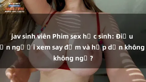 jav sinh viên Phim sex học sinh: Điều gì khiến người xem say đắm và hấp dẫn không ngờ?
