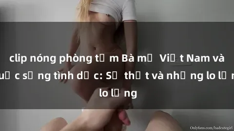 clip nóng phòng tắm Bà mẹ Việt Nam và cuộc sống tình dục: Sự thật và những lo lắng
