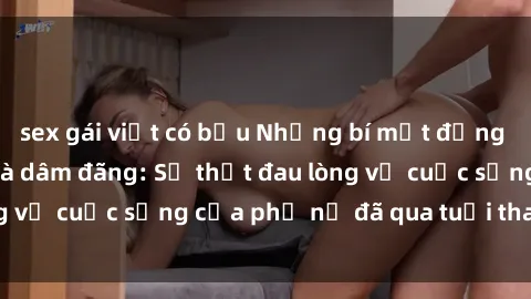 sex gái việt có bầu Những bí mật đằng sau vẻ ngoài gái già dâm đãng: Sự thật đau lòng về cuộc sống của phụ nữ đã qua tuổi thanh xuân