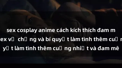 sex cosplay anime cách kích thích đam mê trong hôn nhân: Sex vợ chồng và bí quyết làm tình thêm cuồng nhiệt và đam mê