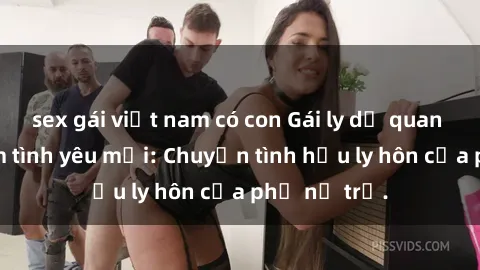 sex gái việt nam có con Gái ly dị quan hệ tìm kiếm tình yêu mới: Chuyện tình hậu ly hôn của phụ nữ trẻ.