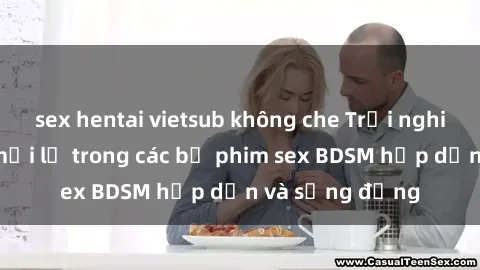 sex hentai vietsub không che Trải nghiệm cảm giác mới lạ trong các bộ phim sex BDSM hấp dẫn và sống động