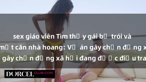 sex giáo viên Tìm thấy gái bị trói và bị hiếp dâm trong một căn nhà hoang: Vụ án gây chấn động xã hội đang được điều tra vào.