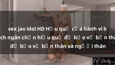 sex jav idol HD Hậu quả của hành vi bạo dâm sex và cách ngăn chặn hiệu quả để bảo vệ bản thân và người thân