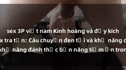 sex 3P việt nam Kinh hoàng và đầy kích thích với phim sex tra tấn: Câu chuyện đen tối và khả năng đánh thức bản năng tiềm ẩn trong con người