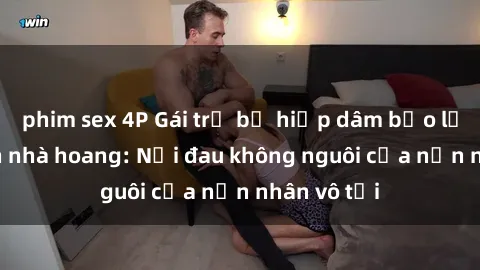phim sex 4P Gái trẻ bị hiếp dâm bạo lực trong căn nhà hoang: Nỗi đau không nguôi của nạn nhân vô tội