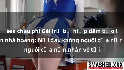 sex châu phi Gái trẻ bị hiếp dâm bạo lực trong căn nhà hoang: Nỗi đau không nguôi của nạn nhân vô tội