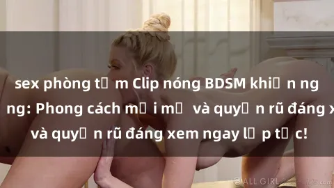 sex phòng tắm Clip nóng BDSM khiến người xem phát cuồng: Phong cách mới mẻ và quyến rũ đáng xem ngay lập tức!