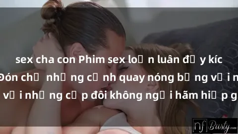 sex cha con Phim sex loạn luân đầy kích thích không che - Đón chờ những cảnh quay nóng bỏng với những cặp đôi không ngại hãm hiếp gia đình trong lòng