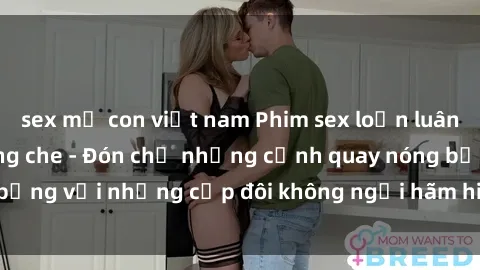 sex mẹ con việt nam Phim sex loạn luân đầy kích thích không che - Đón chờ những cảnh quay nóng bỏng với những cặp đôi không ngại hãm hiếp gia đình trong lòng
