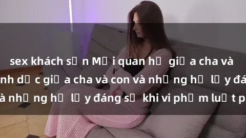 sex khách sạn Mối quan hệ giữa cha và con: Sự thật về tình dục giữa cha và con và những hệ lụy đáng sợ khi vi phạm luật pháp.