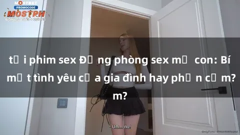 tải phim sex Động phòng sex mẹ con: Bí mật tình yêu của gia đình hay phản cảm?
