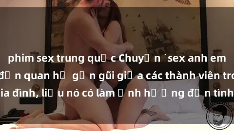 phim sex trung quốc Chuyện `sex anh em ruột` - Đề cập đến quan hệ gần gũi giữa các thành viên trong gia đình, liệu nó có làm ảnh hưởng đến tình cảm gia đình hay không?