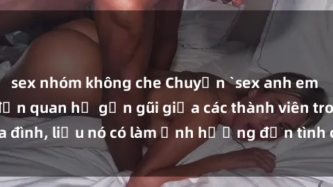 sex nhóm không che Chuyện `sex anh em ruột` - Đề cập đến quan hệ gần gũi giữa các thành viên trong gia đình, liệu nó có làm ảnh hưởng đến tình cảm gia đình hay không?