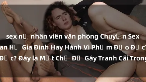 sex nữ nhân viên văn phòng Chuyện Sex Ông Cháu: Mối Quan Hệ Gia Đình Hay Hành Vi Phạm Đạo Đức? Đây là Một Chủ Đề Gây Tranh Cãi Trong Xã Hội Hiện Nay.