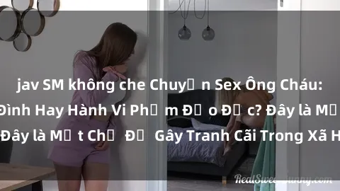 jav SM không che Chuyện Sex Ông Cháu: Mối Quan Hệ Gia Đình Hay Hành Vi Phạm Đạo Đức? Đây là Một Chủ Đề Gây Tranh Cãi Trong Xã Hội Hiện Nay.