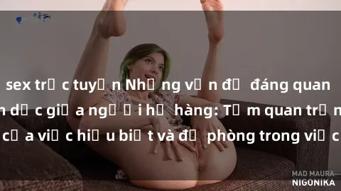 sex trực tuyến Những vấn đề đáng quan tâm về quan hệ tình dục giữa người họ hàng: Tầm quan trọng của việc hiểu biết và đề phòng trong việc tiếp xúc trong gia đình.