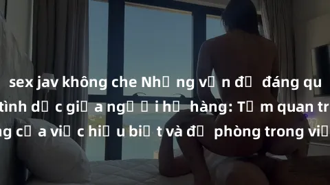 sex jav không che Những vấn đề đáng quan tâm về quan hệ tình dục giữa người họ hàng: Tầm quan trọng của việc hiểu biết và đề phòng trong việc tiếp xúc trong gia đình.