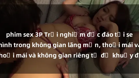 phim sex 3P Trải nghiệm độc đáo tại sex nhà nghỉ: ẩn mình trong không gian lãng mạn, thoải mái và không gian riêng tư để khuấy động tình ái.