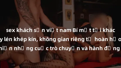 sex khách sạn việt nam Bí mật tại khách sạn: Phòng quay lén khép kín, không gian riêng tư hoàn hảo để thực hiện những cuộc trò chuyện và hành động không bị người khác phát hiện.