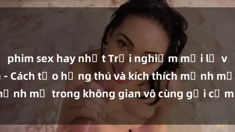 phim sex hay nhất Trải nghiệm mới lạ với sex phòng tắm - Cách tạo hứng thú và kích thích mạnh mẽ trong không gian vô cùng gợi cảm và lãng mạn