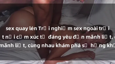sex quay lén Trải nghiệm sex ngoài trời: Khi thiên nhiên kết nối cảm xúc từ đáng yêu đến mãnh liệt, cùng nhau khám phá sự hứng khởi và thú vị.