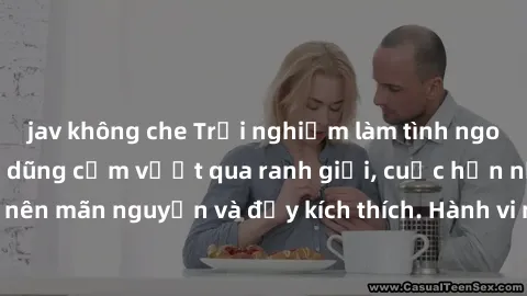 jav không che Trải nghiệm làm tình ngoài đường: Khi lòng dũng cảm vượt qua ranh giới, cuộc hẹn nơi công cộng trở nên mãn nguyện và đầy kích thích. Hành vi nguy hiểm, nhưng cũng tạo nên cảm giác mới mẻ