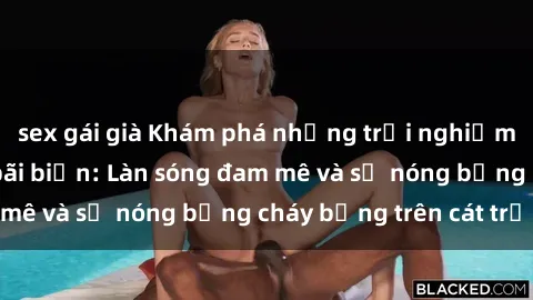 sex gái già Khám phá những trải nghiệm độc đáo tại sex bãi biển: Làn sóng đam mê và sự nóng bỏng cháy bỏng trên cát trắng