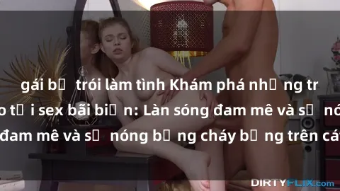 gái bị trói làm tình Khám phá những trải nghiệm độc đáo tại sex bãi biển: Làn sóng đam mê và sự nóng bỏng cháy bỏng trên cát trắng