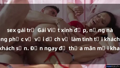 sex gái trẻ Gái Việt xinh đẹp, nồng nàn tình cảm, sẵn sàng phục vụ với dịch vụ làm tình tại khách sạn. Đến ngay để thỏa mãn mọi khao khát của bạn!
