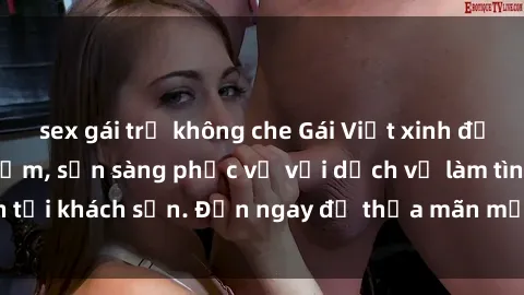 sex gái trẻ không che Gái Việt xinh đẹp, nồng nàn tình cảm, sẵn sàng phục vụ với dịch vụ làm tình tại khách sạn. Đến ngay để thỏa mãn mọi khao khát của bạn!