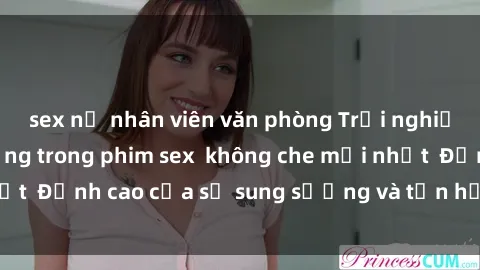sex nữ nhân viên văn phòng Trải nghiệm cực kỳ nóng bỏng trong phim sex  không che mới nhất  Đỉnh cao của sự sung sướng và tận hưởng chân thật