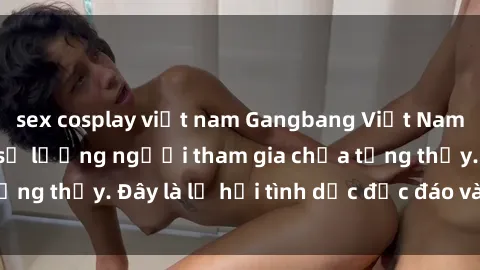 sex cosplay việt nam Gangbang Việt Nam: Kỷ lục mới với số lượng người tham gia chưa từng thấy. Đây là lễ hội tình dục độc đáo và gây sốc.