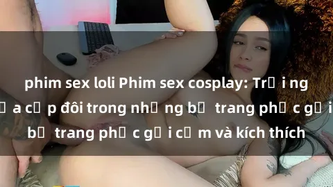 phim sex loli Phim sex cosplay: Trải nghiệm tuyệt vời của cặp đôi trong những bộ trang phục gợi cảm và kích thích