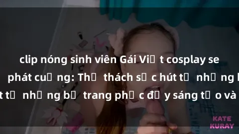clip nóng sinh viên Gái Việt cosplay sexy khiến fan hâm mộ phát cuồng: Thử thách sức hút từ những bộ trang phục đầy sáng tạo và quyến rũ!