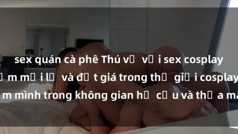 sex quán cà phê Thú vị với sex cosplay anime: Trải nghiệm mới lạ và đắt giá trong thế giới cosplay! Đắm mình trong không gian hư cấu và thỏa mãn niềm đam mê của bạn!