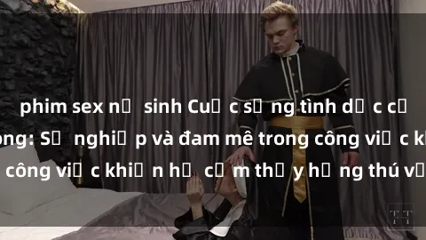 phim sex nữ sinh Cuộc sống tình dục của nhân viên văn phòng: Sự nghiệp và đam mê trong công việc khiến họ cảm thấy hứng thú với tình dục?