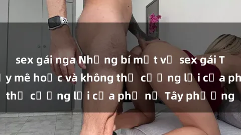 sex gái nga Những bí mật về sex gái Tây: Sự quyến rũ đầy mê hoặc và không thể cưỡng lại của phụ nữ Tây phương