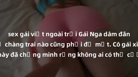 sex gái việt ngoài trời Gái Nga dâm đãng khiến tim bất cứ chàng trai nào cũng phải đỏ mặt. Cô gái xinh đẹp này đã chứng minh rằng không ai có thể cưỡng lại khi cô làm tình đắm say.