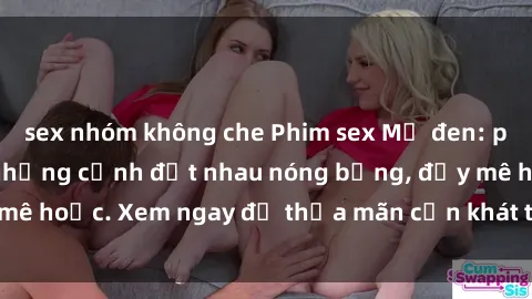 sex nhóm không che Phim sex Mỹ đen: phút mãnh liệt với những cảnh địt nhau nóng bỏng, đầy mê hoặc. Xem ngay để thỏa mãn cơn khát tình dục của bạn!