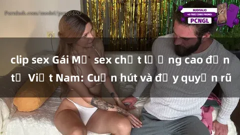 clip sex Gái Mỹ sex chất lượng cao đến từ Việt Nam: Cuốn hút và đầy quyến rũ