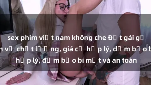 sex phim việt nam không che Đặt gái gọi Việt Nam: Dịch vụ chất lượng, giá cả hợp lý, đảm bảo bí mật và an toàn