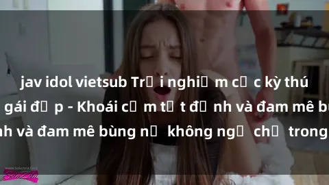 jav idol vietsub Trải nghiệm cực kỳ thú vị khi làm tình với gái đẹp - Khoái cảm tột đỉnh và đam mê bùng nổ không ngờ chỉ trong một đêm!