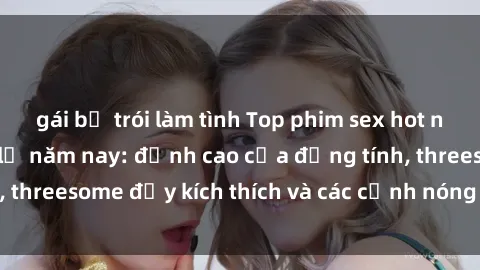 gái bị trói làm tình Top phim sex hot nhất không thể bỏ lỡ năm nay: đỉnh cao của đồng tính, threesome đầy kích thích và các cảnh nóng đang gây sốt!