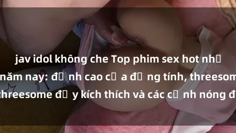jav idol không che Top phim sex hot nhất không thể bỏ lỡ năm nay: đỉnh cao của đồng tính, threesome đầy kích thích và các cảnh nóng đang gây sốt!