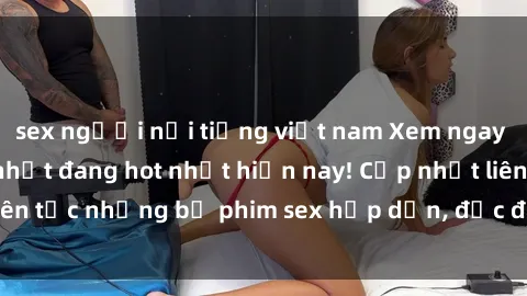 sex người nổi tiếng việt nam Xem ngay Top phim sex mới nhất đang hot nhất hiện nay! Cập nhật liên tục những bộ phim sex hấp dẫn, độc đáo và đầy kích thích.