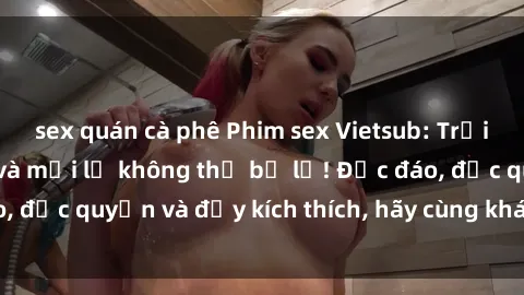 sex quán cà phê Phim sex Vietsub: Trải nghiệm hấp dẫn và mới lạ không thể bỏ lỡ! Độc đáo, độc quyền và đầy kích thích, hãy cùng khám phá ngay!