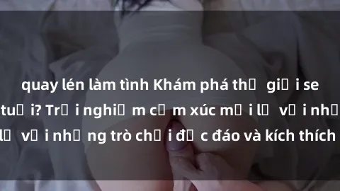 quay lén làm tình Khám phá thế giới sex trực tuyến: Hơn tuổi? Trải nghiệm cảm xúc mới lạ với những trò chơi độc đáo và kích thích người lớn